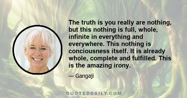 The truth is you really are nothing, but this nothing is full, whole, infinite in everything and everywhere. This nothing is conciousness itself. It is already whole, complete and fulfilled. This is the amazing irony.