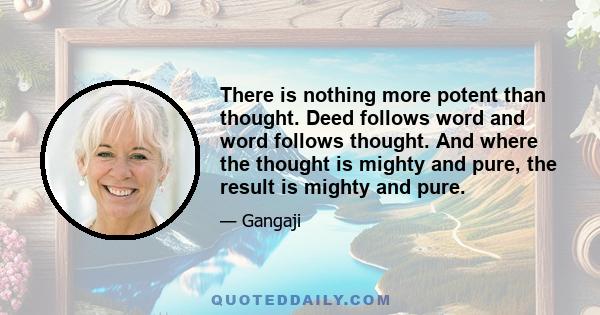 There is nothing more potent than thought. Deed follows word and word follows thought. And where the thought is mighty and pure, the result is mighty and pure.