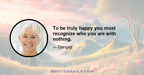 To be truly happy you must recognize who you are with nothing.