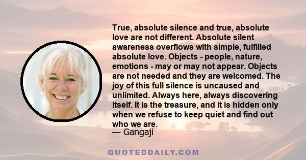 True, absolute silence and true, absolute love are not different. Absolute silent awareness overflows with simple, fulfilled absolute love. Objects - people, nature, emotions - may or may not appear. Objects are not