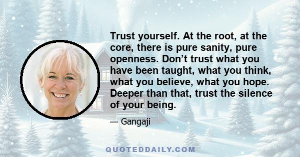 Trust yourself. At the root, at the core, there is pure sanity, pure openness. Don’t trust what you have been taught, what you think, what you believe, what you hope. Deeper than that, trust the silence of your being.