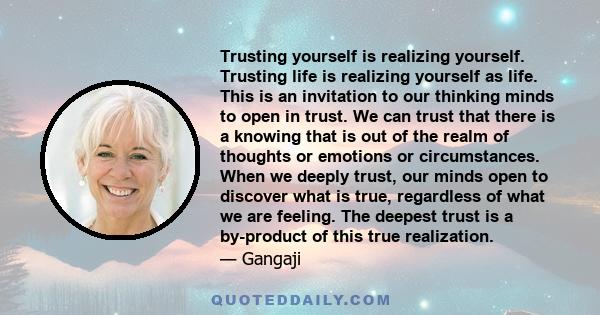 Trusting yourself is realizing yourself. Trusting life is realizing yourself as life. This is an invitation to our thinking minds to open in trust. We can trust that there is a knowing that is out of the realm of