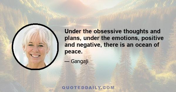 Under the obsessive thoughts and plans, under the emotions, positive and negative, there is an ocean of peace.