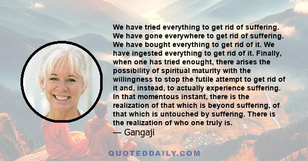 We have tried everything to get rid of suffering. We have gone everywhere to get rid of suffering. We have bought everything to get rid of it. We have ingested everything to get rid of it. Finally, when one has tried