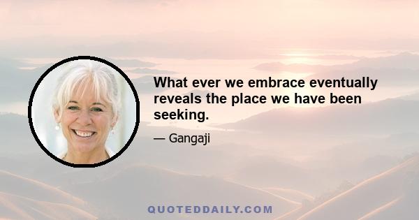 What ever we embrace eventually reveals the place we have been seeking.