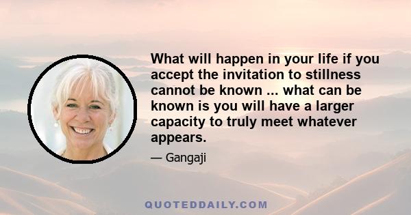 What will happen in your life if you accept the invitation to stillness cannot be known ... what can be known is you will have a larger capacity to truly meet whatever appears.