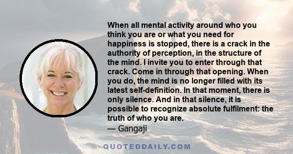 When all mental activity around who you think you are or what you need for happiness is stopped, there is a crack in the authority of perception, in the structure of the mind. I invite you to enter through that crack.