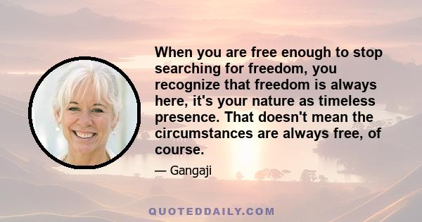 When you are free enough to stop searching for freedom, you recognize that freedom is always here, it's your nature as timeless presence. That doesn't mean the circumstances are always free, of course.