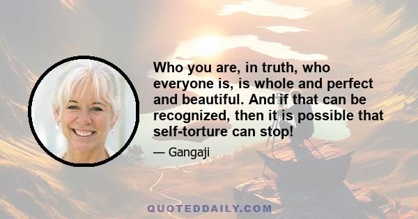 Who you are, in truth, who everyone is, is whole and perfect and beautiful. And if that can be recognized, then it is possible that self-torture can stop!