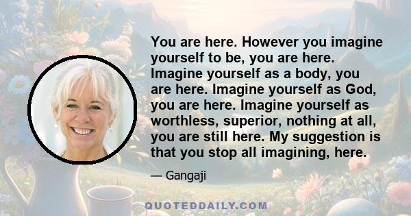 You are here. However you imagine yourself to be, you are here. Imagine yourself as a body, you are here. Imagine yourself as God, you are here. Imagine yourself as worthless, superior, nothing at all, you are still