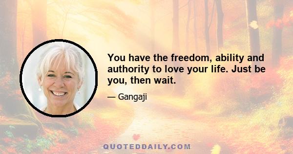 You have the freedom, ability and authority to love your life. Just be you, then wait.