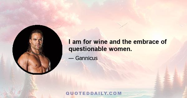 I am for wine and the embrace of questionable women.