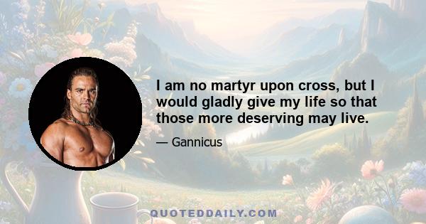 I am no martyr upon cross, but I would gladly give my life so that those more deserving may live.