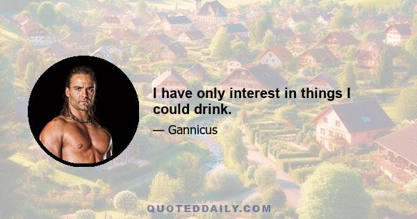 I have only interest in things I could drink.