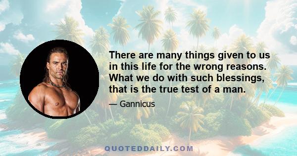 There are many things given to us in this life for the wrong reasons. What we do with such blessings, that is the true test of a man.