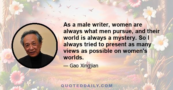 As a male writer, women are always what men pursue, and their world is always a mystery. So I always tried to present as many views as possible on women's worlds.