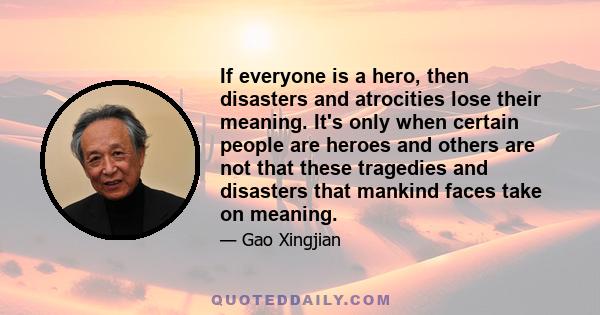 If everyone is a hero, then disasters and atrocities lose their meaning. It's only when certain people are heroes and others are not that these tragedies and disasters that mankind faces take on meaning.