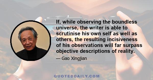 If, while observing the boundless universe, the writer is able to scrutinise his own self as well as others, the resulting incisiveness of his observations will far surpass objective descriptions of reality.