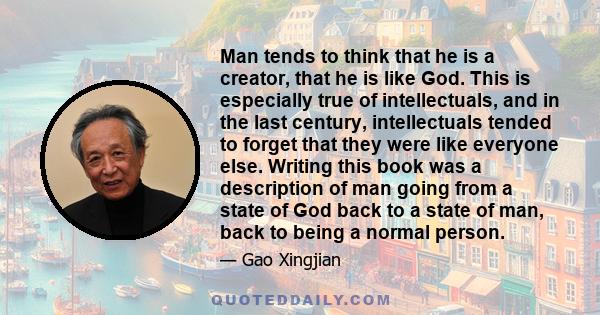 Man tends to think that he is a creator, that he is like God. This is especially true of intellectuals, and in the last century, intellectuals tended to forget that they were like everyone else. Writing this book was a