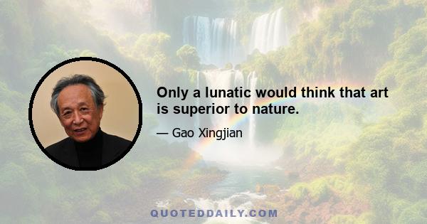 Only a lunatic would think that art is superior to nature.