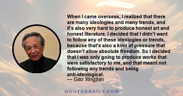 When I came overseas, I realized that there are many ideologies and many trends, and it's also very hard to produce honest art and honest literature. I decided that I didn't want to follow any of these ideologies or