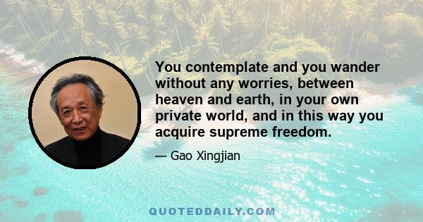 You contemplate and you wander without any worries, between heaven and earth, in your own private world, and in this way you acquire supreme freedom.