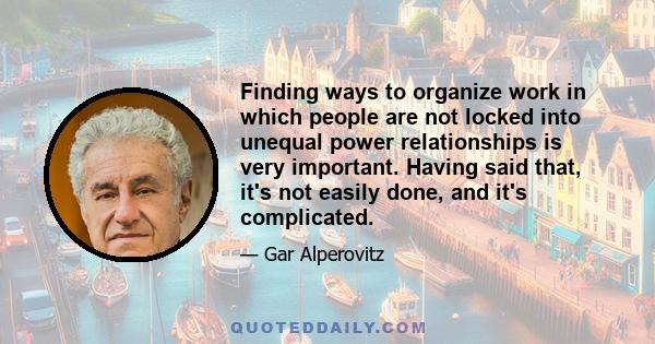 Finding ways to organize work in which people are not locked into unequal power relationships is very important. Having said that, it's not easily done, and it's complicated.