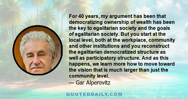 For 40 years, my argument has been that democratizing ownership of wealth has been the key to egalitarian society and the goals of egalitarian society. But you start at the local level, both at the workplace, community