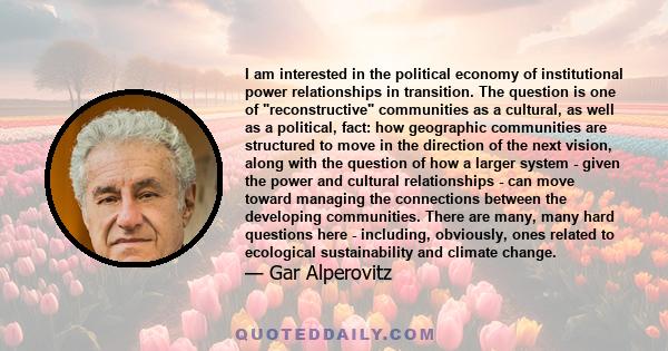 I am interested in the political economy of institutional power relationships in transition. The question is one of reconstructive communities as a cultural, as well as a political, fact: how geographic communities are