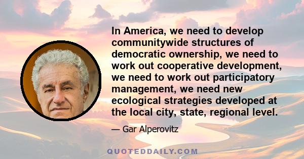 In America, we need to develop communitywide structures of democratic ownership, we need to work out cooperative development, we need to work out participatory management, we need new ecological strategies developed at