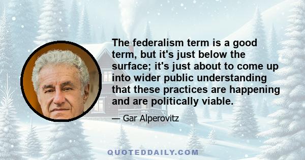 The federalism term is a good term, but it's just below the surface; it's just about to come up into wider public understanding that these practices are happening and are politically viable.