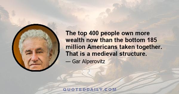 The top 400 people own more wealth now than the bottom 185 million Americans taken together. That is a medieval structure.