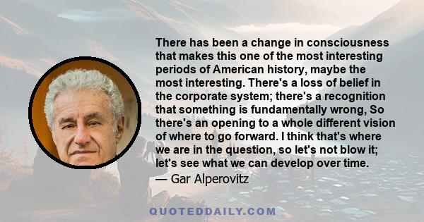 There has been a change in consciousness that makes this one of the most interesting periods of American history, maybe the most interesting. There's a loss of belief in the corporate system; there's a recognition that