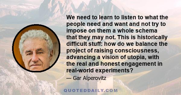 We need to learn to listen to what the people need and want and not try to impose on them a whole schema that they may not. This is historically difficult stuff: how do we balance the project of raising consciousness,