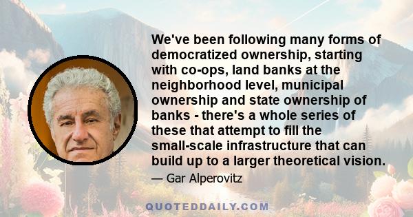 We've been following many forms of democratized ownership, starting with co-ops, land banks at the neighborhood level, municipal ownership and state ownership of banks - there's a whole series of these that attempt to