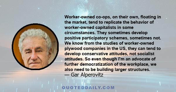 Worker-owned co-ops, on their own, floating in the market, tend to replicate the behavior of worker-owned capitalists in some circumstances. They sometimes develop positive participatory schemes, sometimes not. We know