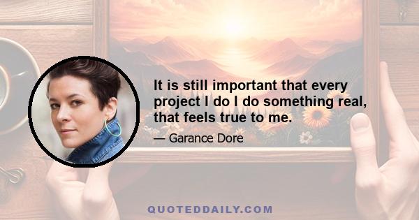 It is still important that every project I do I do something real, that feels true to me.