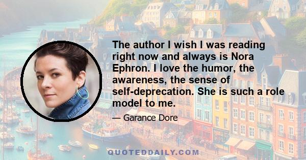 The author I wish I was reading right now and always is Nora Ephron. I love the humor, the awareness, the sense of self-deprecation. She is such a role model to me.