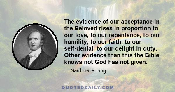 The evidence of our acceptance in the Beloved rises in proportion to our love, to our repentance, to our humility, to our faith, to our self-denial, to our delight in duty. Other evidence than this the Bible knows not