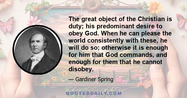 The great object of the Christian is duty; his predominant desire to obey God. When he can please the world consistently with these, he will do so; otherwise it is enough for him that God commands, and enough for them