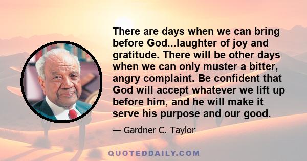 There are days when we can bring before God...laughter of joy and gratitude. There will be other days when we can only muster a bitter, angry complaint. Be confident that God will accept whatever we lift up before him,