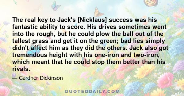 The real key to Jack's [Nicklaus] success was his fantastic ability to score. His drives sometimes went into the rough, but he could plow the ball out of the tallest grass and get it on the green; bad lies simply didn't 