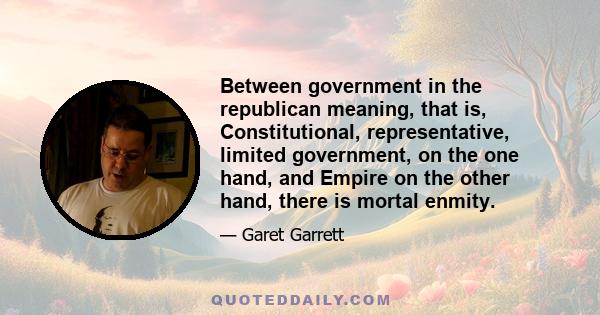 Between government in the republican meaning, that is, Constitutional, representative, limited government, on the one hand, and Empire on the other hand, there is mortal enmity.