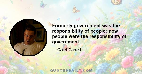 Formerly government was the responsibility of people; now people were the responsibility of government.