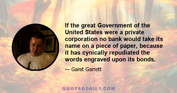 If the great Government of the United States were a private corporation no bank would take its name on a piece of paper, because it has cynically repudiated the words engraved upon its bonds.