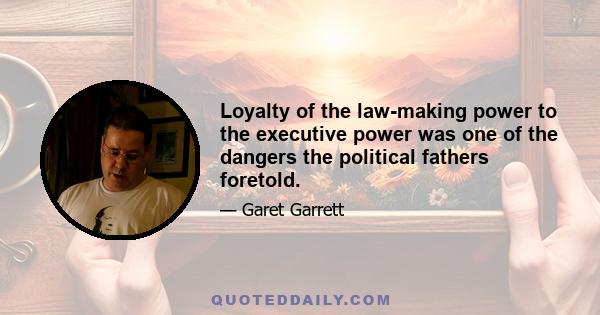 Loyalty of the law-making power to the executive power was one of the dangers the political fathers foretold.