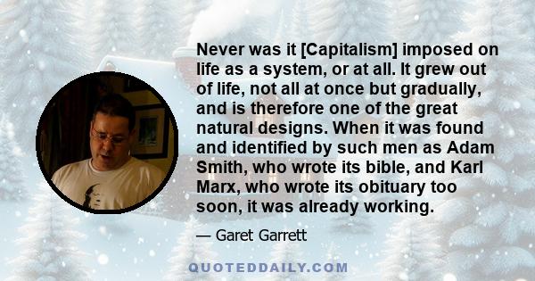 Never was it [Capitalism] imposed on life as a system, or at all. It grew out of life, not all at once but gradually, and is therefore one of the great natural designs. When it was found and identified by such men as