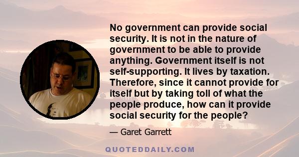 No government can provide social security. It is not in the nature of government to be able to provide anything. Government itself is not self-supporting. It lives by taxation. Therefore, since it cannot provide for