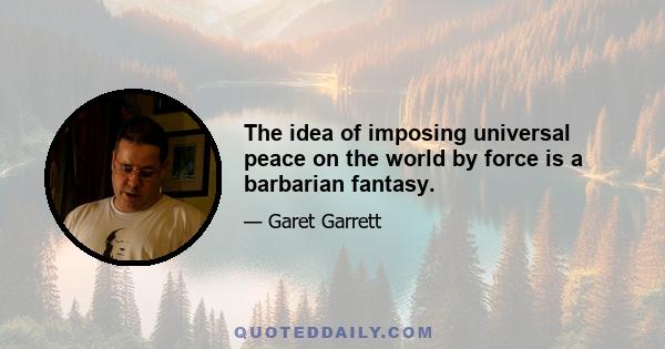 The idea of imposing universal peace on the world by force is a barbarian fantasy.