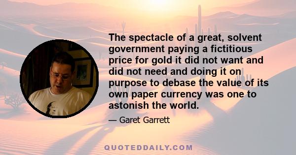 The spectacle of a great, solvent government paying a fictitious price for gold it did not want and did not need and doing it on purpose to debase the value of its own paper currency was one to astonish the world.